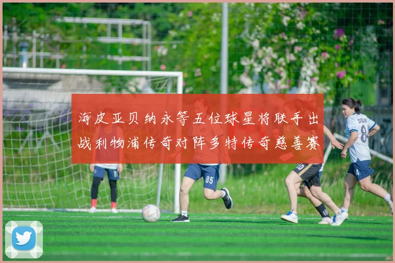 海皮亚贝纳永等五位球星将联手出战利物浦传奇对阵多特传奇慈善赛