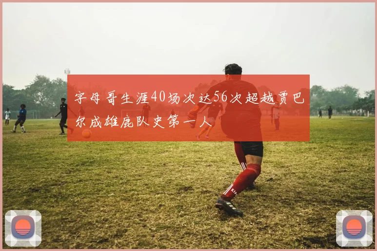 字母哥生涯40场次达56次超越贾巴尔成雄鹿队史第一人