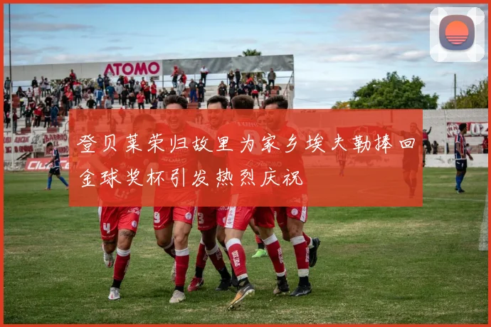 登贝莱荣归故里为家乡埃夫勒捧回金球奖杯引发热烈庆祝