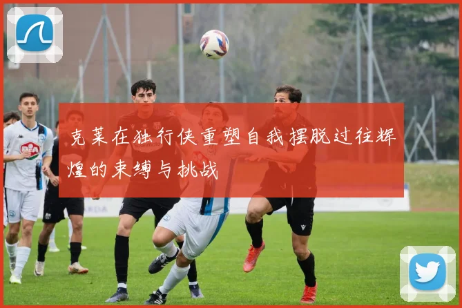 克莱在独行侠重塑自我摆脱过往辉煌的束缚与挑战