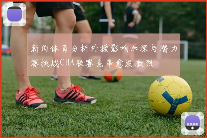 新民体育分析外援影响加深与潜力赛挑战CBA联赛竞争愈发激烈