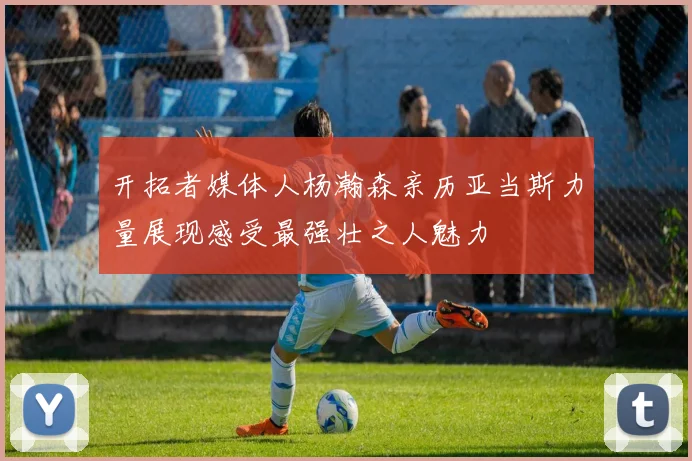 开拓者媒体人杨瀚森亲历亚当斯力量展现感受最强壮之人魅力