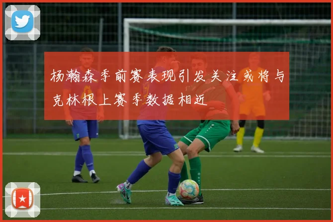 杨瀚森季前赛表现引发关注或将与克林根上赛季数据相近