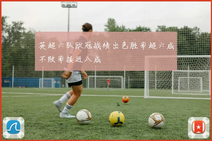 英超六队欧冠战绩出色胜率超六成不败率接近八成