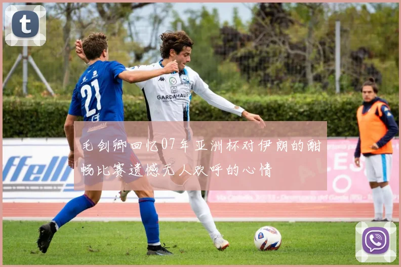 毛剑卿回忆07年亚洲杯对伊朗的酣畅比赛遗憾无人欢呼的心情