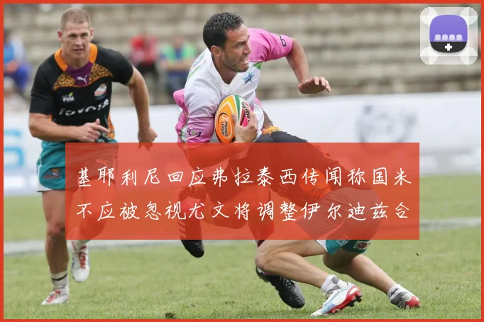 基耶利尼回应弗拉泰西传闻称国米不应被忽视尤文将调整伊尔迪兹合同内容