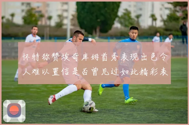 怀特称赞埃奇库姆首秀表现出色令人难以置信是否曾见过如此精彩表现