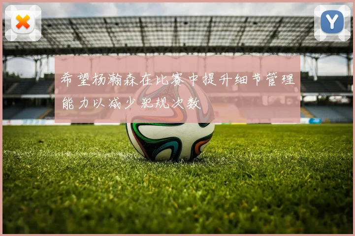 希望杨瀚森在比赛中提升细节管理能力以减少犯规次数