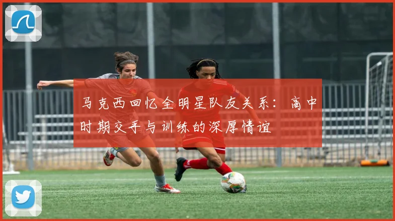 马克西回忆全明星队友关系：高中时期交手与训练的深厚情谊