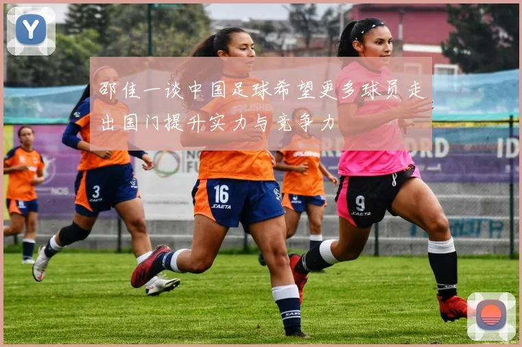 邵佳一谈中国足球希望更多球员走出国门提升实力与竞争力