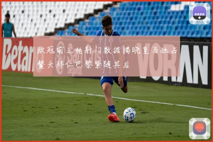 欧冠前三轮射门数据揭晓皇马独占鳌头拜仁巴黎紧随其后