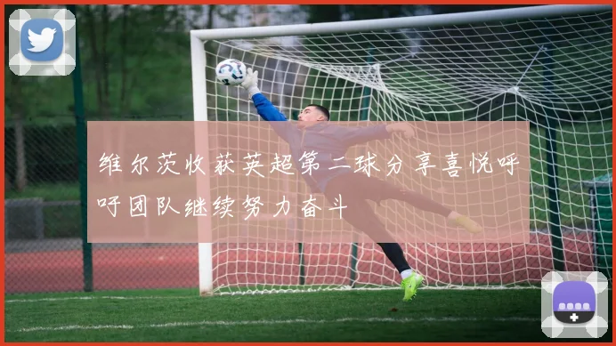 维尔茨收获英超第二球分享喜悦呼吁团队继续努力奋斗