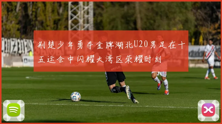 荆楚少年勇夺金牌湖北U20男足在十五运会中闪耀大湾区荣耀时刻