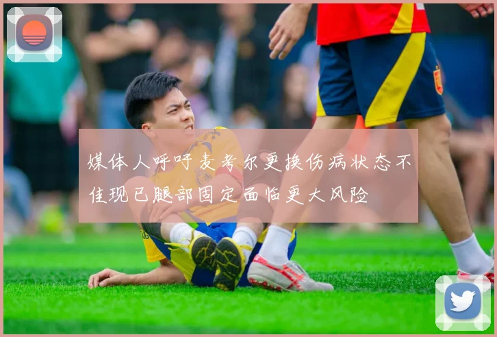 媒体人呼吁麦考尔更换伤病状态不佳现已腿部固定面临更大风险