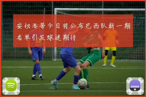 安切洛蒂今日将公布巴西队新一期名单引发球迷期待