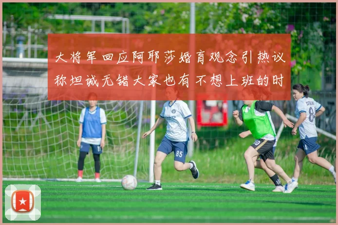 大将军回应阿耶莎婚育观念引热议称坦诚无错大家也有不想上班的时候