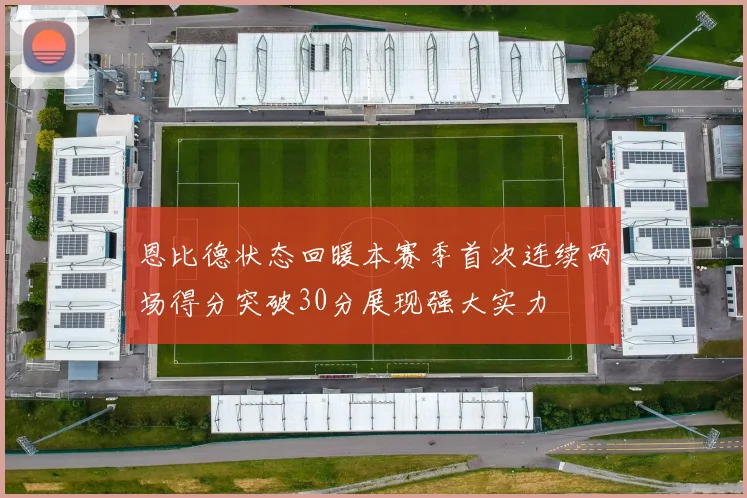 恩比德状态回暖本赛季首次连续两场得分突破30分展现强大实力