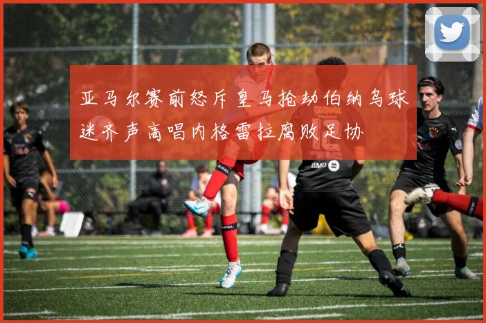亚马尔赛前怒斥皇马抢劫伯纳乌球迷齐声高唱内格雷拉腐败足协
