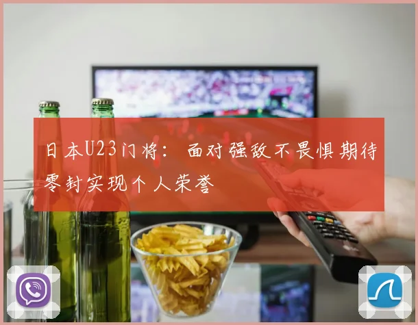 日本U23门将：面对强敌不畏惧期待零封实现个人荣誉