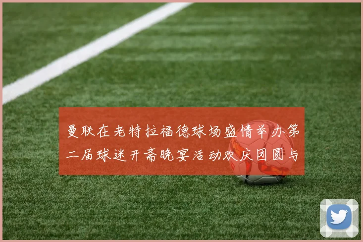 曼联在老特拉福德球场盛情举办第二届球迷开斋晚宴活动欢庆团圆与友谊