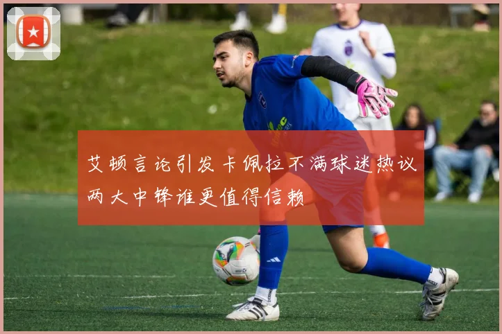 艾顿言论引发卡佩拉不满球迷热议两大中锋谁更值得信赖