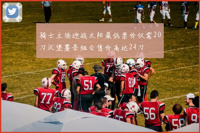 骑士主场迎战太阳最低票价仅需20刀汉堡薯条组合售价高达24刀