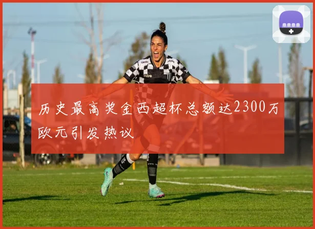 历史最高奖金西超杯总额达2300万欧元引发热议