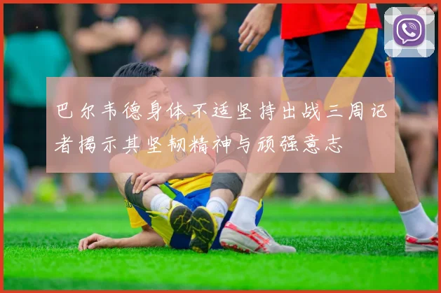 巴尔韦德身体不适坚持出战三周记者揭示其坚韧精神与顽强意志