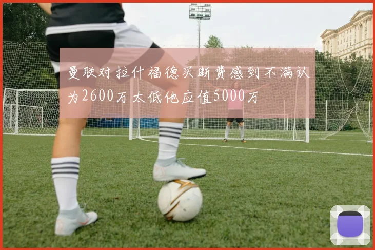 曼联对拉什福德买断费感到不满认为2600万太低他应值5000万