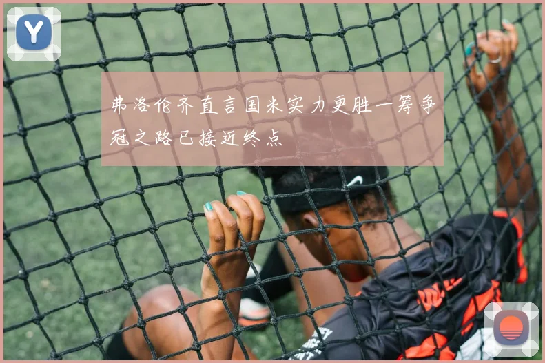 弗洛伦齐直言国米实力更胜一筹争冠之路已接近终点