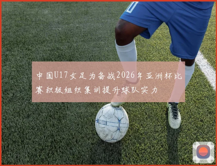 中国U17女足为备战2026年亚洲杯比赛积极组织集训提升球队实力